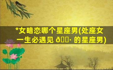 *
女暗恋哪个星座男(处座女一生必遇见 🌷 的星座男)